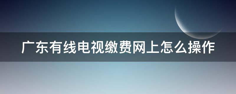 广东有线电视缴费网上怎么操作 广东有线电视缴费网上怎么操作的