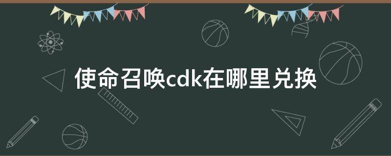 使命召唤cdk在哪里兑换 使命召唤cdk兑换中心