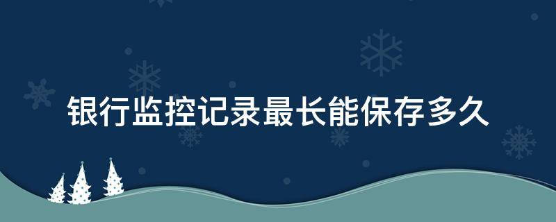 银行监控记录最长能保存多久（银行监控记录一般保存多久）