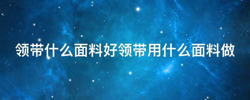 领带什么面料好领带用什么面料做（领带什么材质最好 知乎）