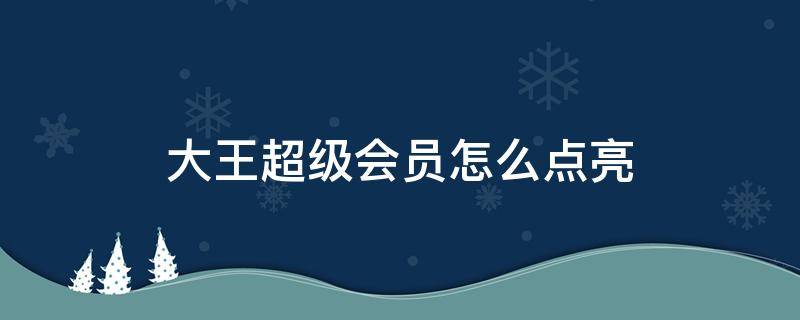 大王超级会员怎么点亮（大王超级会员如何点亮）