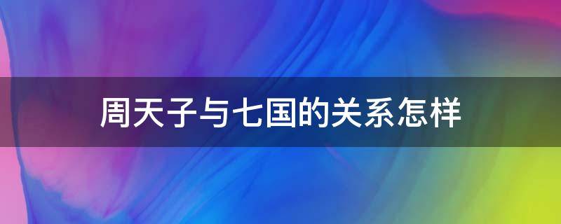 周天子与七国的关系怎样（周朝与七国的关系）