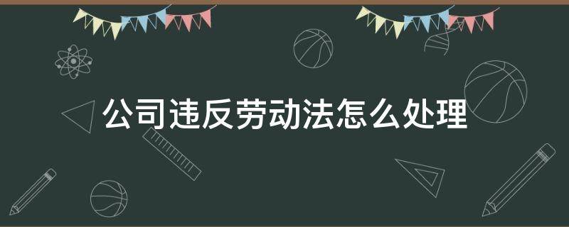 公司违反劳动法怎么处理（公司违反劳动合同法怎么办）