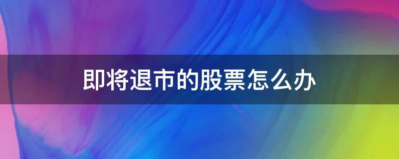 即将退市的股票怎么办（上市股票退市后股票怎么办）