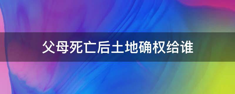 父母死亡后土地确权给谁（确权后父母死亡土地咋办）