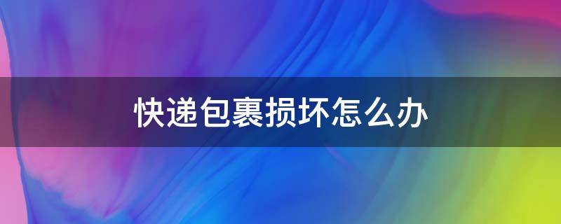 快递包裹损坏怎么办 快递公司包裹损坏怎么办