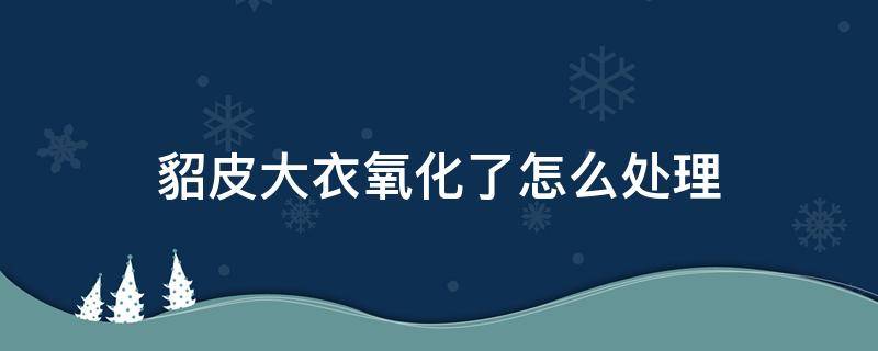 貂皮大衣氧化了怎么处理（貂皮氧化了怎么办）