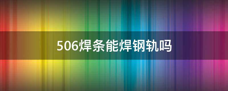 506焊条能焊钢轨吗 506焊条可以焊钢轨吗