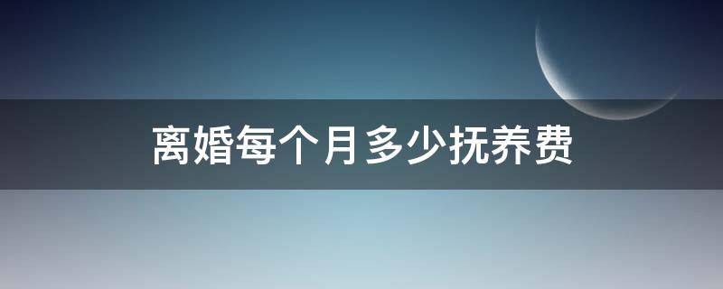 离婚每个月多少抚养费（现在离婚每个月抚养费多少）