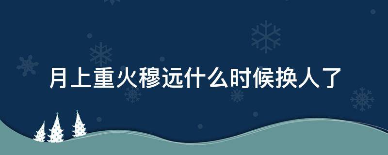 月上重火穆远什么时候换人了 月上重火穆远什么时候被换