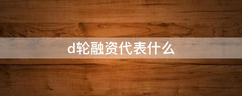 d轮融资代表什么（有d轮融资吗）