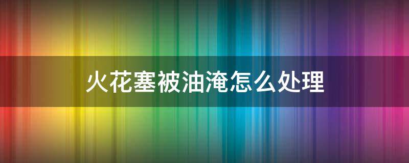 火花塞被油淹怎么处理（火花塞被油淹怎么处理发动机亮黄灯车还能开吗）