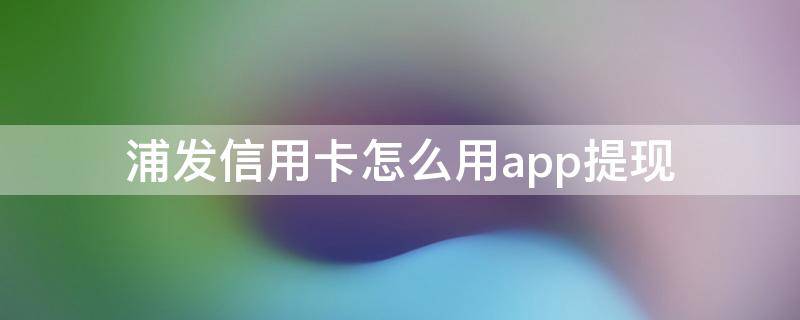 浦发信用卡怎么用app提现（浦发银行app提现）