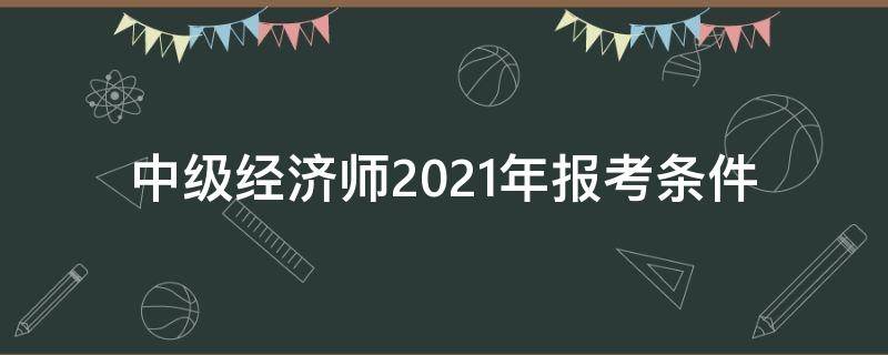 中级经济师2021年报考条件 2021年中级经济师考试报考条件