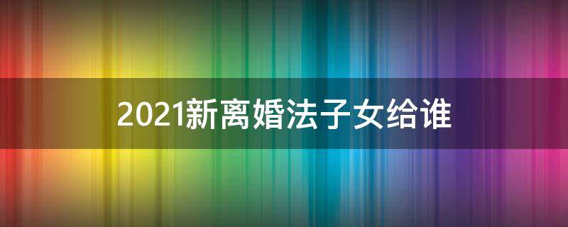 2021新离婚法子女给谁（2021离婚孩子归谁）