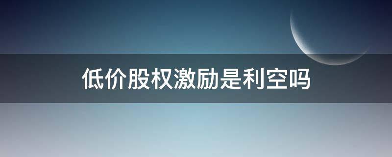 低价股权激励是利空吗 限售股权激励是利好还是利空