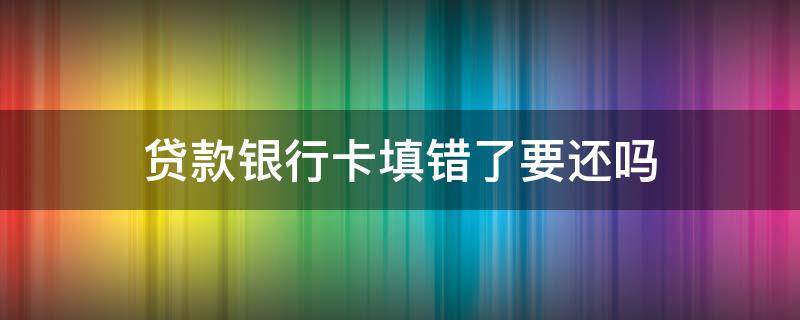 贷款银行卡填错了要还吗（贷款填错银行卡怎么办还需要还款吗）