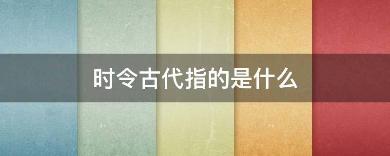 时令古代指的是什么 时令在古代指的是什么?