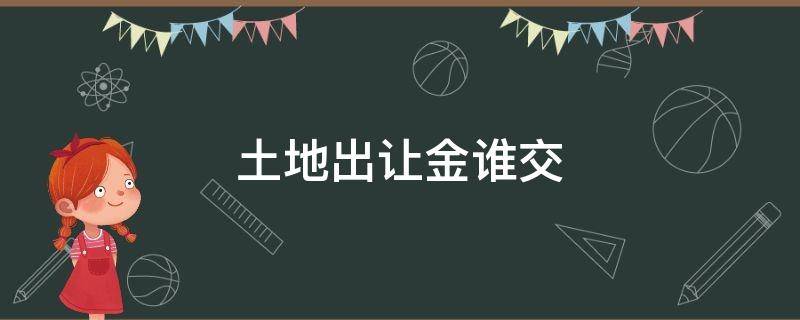 土地出让金谁交（买卖二手房土地出让金谁交）
