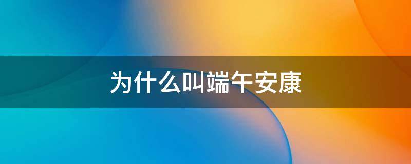 为什么叫端午安康 为什么叫端午安康而不是快乐