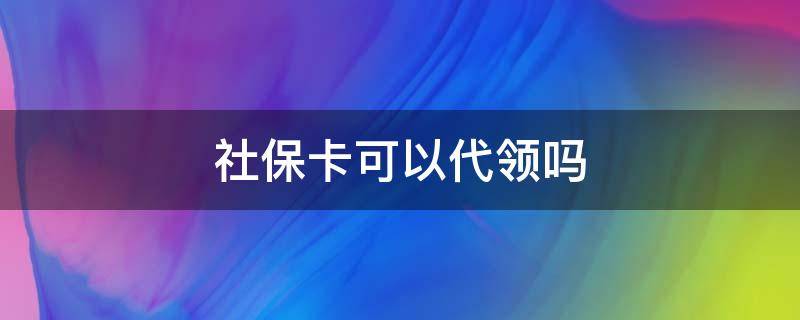 社保卡可以代领吗 三代社保卡可以代领吗