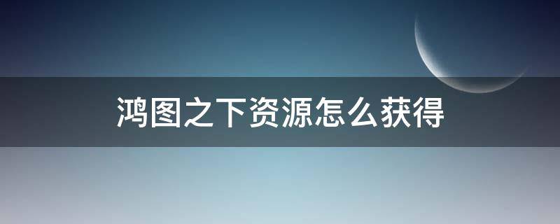 鸿图之下资源怎么获得（鸿图之下怎么获取资源）