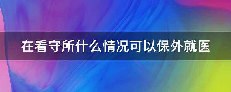 在看守所什么情况可以保外就医（在看守所什么情况可以保外就医）