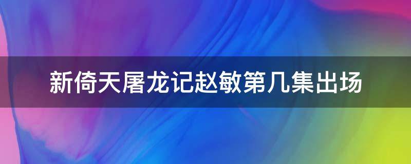 新倚天屠龙记赵敏第几集出场 新倚天屠龙记赵敏假死是第几集