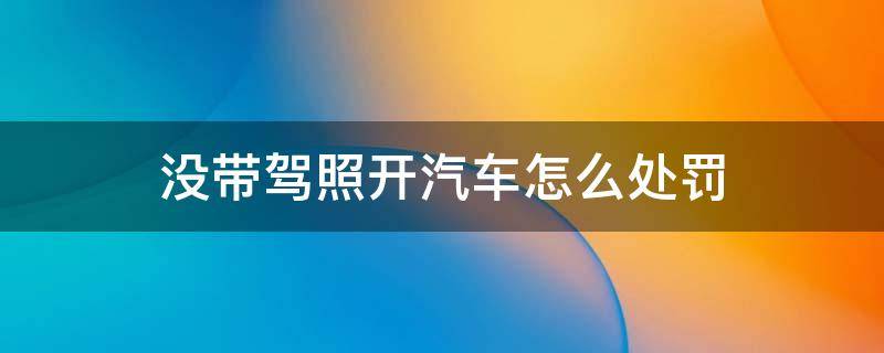 没带驾照开汽车怎么处罚 开汽车没带驾驶证开车怎么处罚