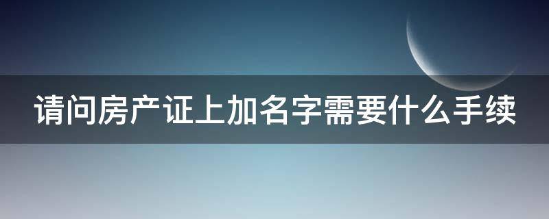 请问房产证上加名字需要什么手续（2020房产证上加名字需要什么手续）