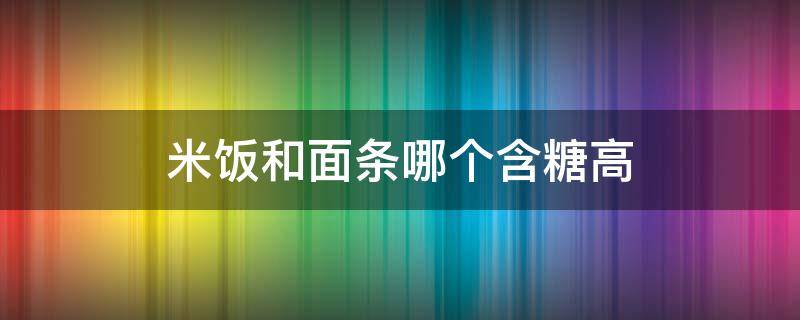 米饭和面条哪个含糖高（米饭含糖高还是面条）