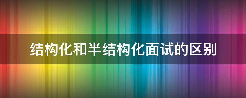 结构化和半结构化面试的区别（结构化面试和半结构化面试的区别）