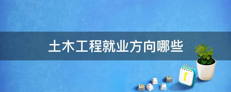 土木工程就业方向哪些 土木工程学什么就业方向