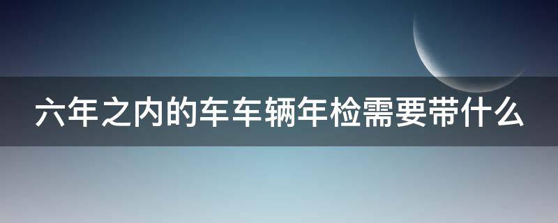 六年之内的车车辆年检需要带什么 六年之内的车车辆年检需要带什么材料