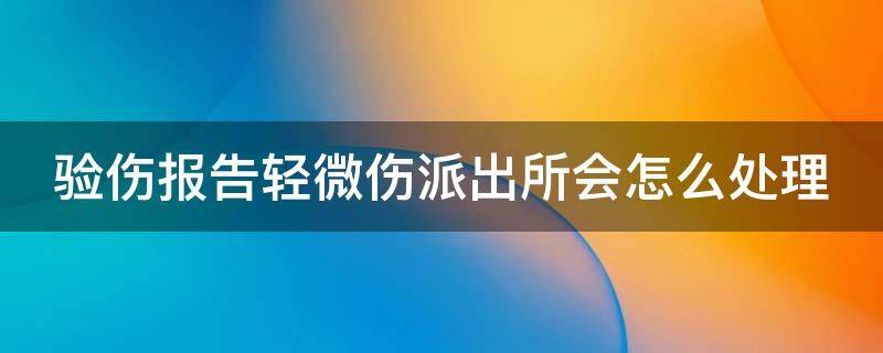 验伤报告轻微伤派出所会怎么处理 验伤报告轻伤还可以调解吗