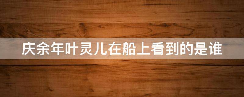 庆余年叶灵儿在船上看到的是谁 庆余年叶灵儿在船上看到的是谁第几集
