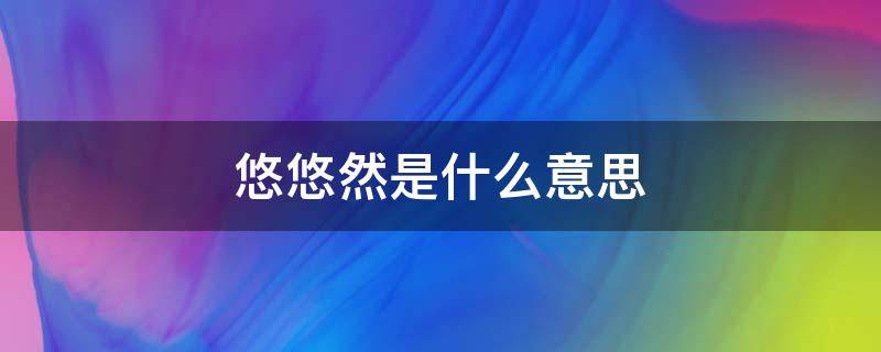 悠悠然是什么意思 悠悠然然是什么意思