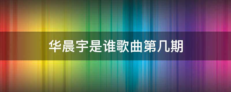 华晨宇是谁歌曲第几期 华晨宇 歌手是哪一期