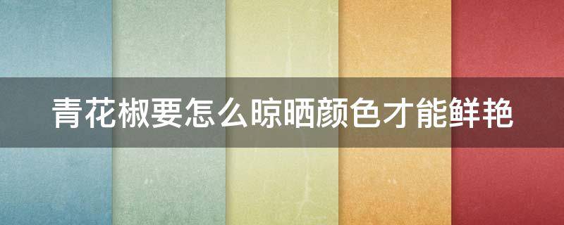 青花椒要怎么晾晒颜色才能鲜艳 青花椒怎么才能晒得好颜色