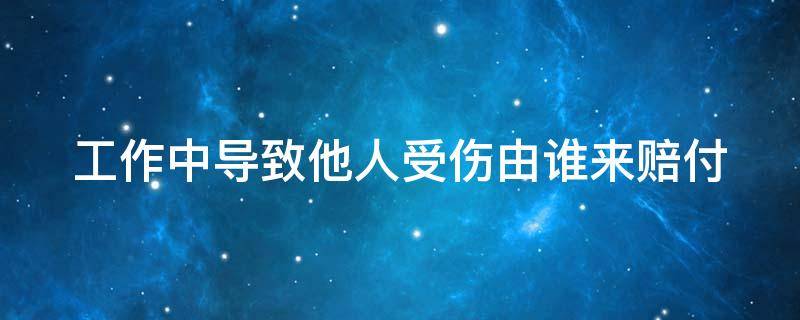 工作中导致他人受伤由谁来赔付 工作中导致他人受伤由谁来赔付责任