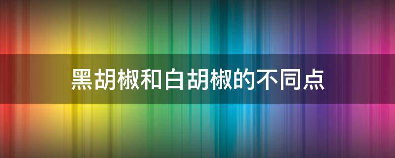 黑胡椒和白胡椒的不同点（黑胡椒与白胡椒的不同）