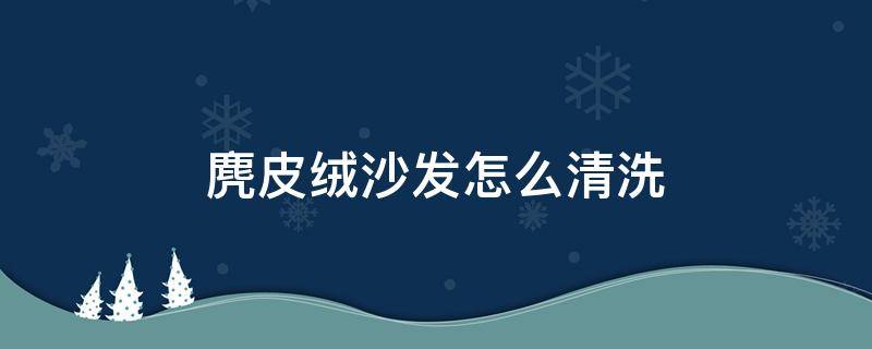 麂皮绒沙发怎么清洗（麂皮沙发怎么清洗用什么清洗剂）