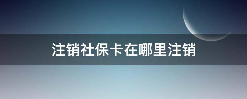 注销社保卡在哪里注销 社保卡注销去哪里注销