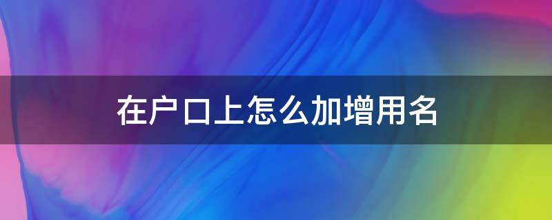 在户口上怎么加增用名 怎样在户口本上增加曾用名