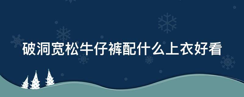 破洞宽松牛仔裤配什么上衣好看（破洞牛仔裤搭配什么样的外套）