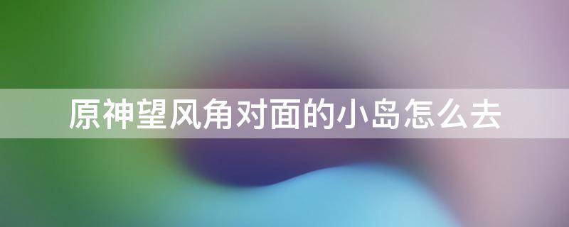 原神望风角对面的小岛怎么去 原神好望角对面的岛怎么过去