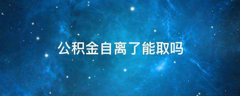 公积金自离了能取吗 自离的话公积金能取吗