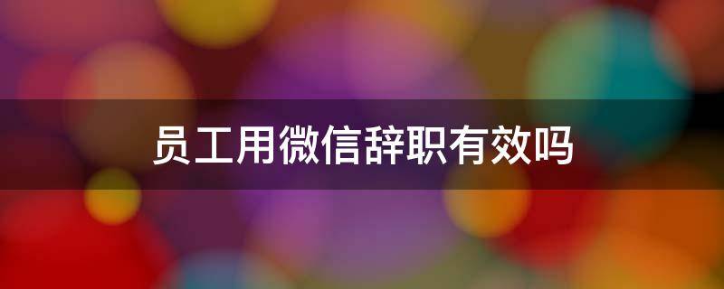 员工用微信辞职有效吗（员工发微信辞职是否有效?）