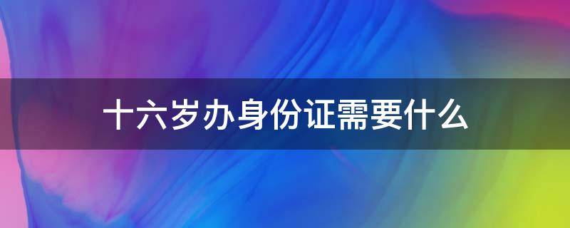 十六岁办身份证需要什么（十六岁办理身份证需要什么）