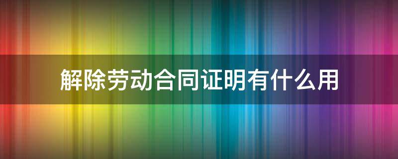 解除劳动合同证明有什么用 解除劳动合同证明是什么样的